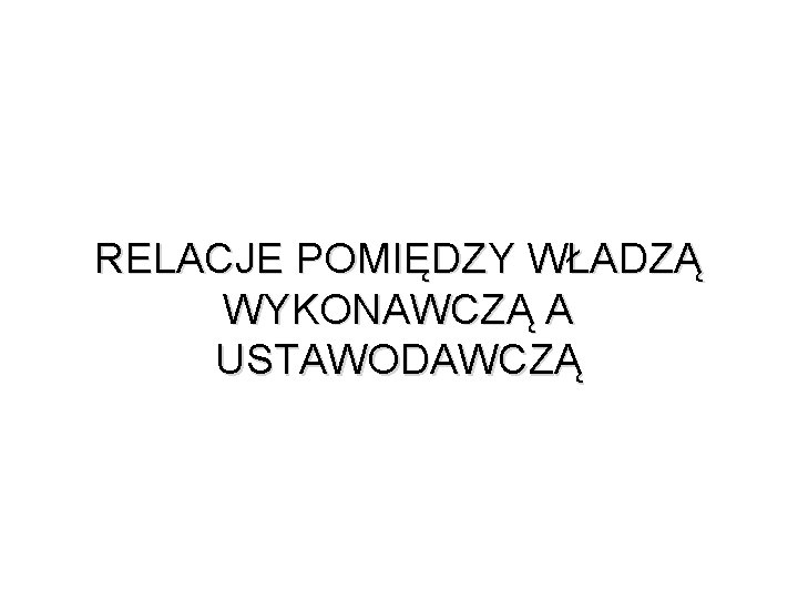 RELACJE POMIĘDZY WŁADZĄ WYKONAWCZĄ A USTAWODAWCZĄ RELACJE POMIĘDZY WŁADZĄ WYKONAWCZĄ A USTAWODAWCZĄ