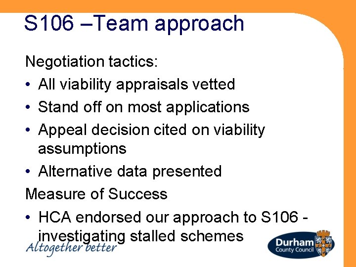 S 106 –Team approach Negotiation tactics: • All viability appraisals vetted • Stand off