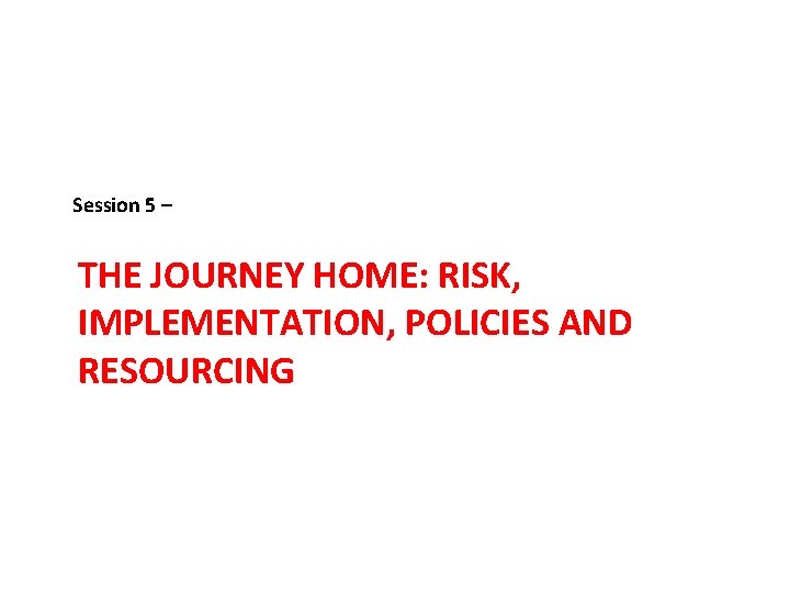 Session 5 – THE JOURNEY HOME: RISK, IMPLEMENTATION, POLICIES AND RESOURCING 