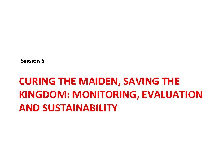 Session 6 – CURING THE MAIDEN, SAVING THE KINGDOM: MONITORING, EVALUATION AND SUSTAINABILITY 