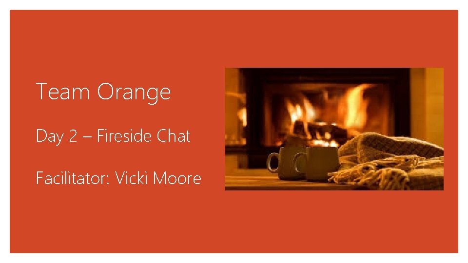 Team Orange Day 2 – Fireside Chat Facilitator: Vicki Moore 