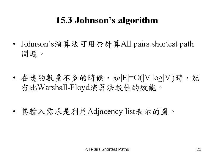 15. 3 Johnson’s algorithm • Johnson’s演算法可用於計算All pairs shortest path 問題。 • 在邊的數量不多的時候,如|E|=O(|V|log|V|)時,能 有比Warshall-Floyd演算法較佳的效能。 • 15. 3 Johnson’s algorithm • Johnson’s演算法可用於計算All pairs shortest path 問題。 • 在邊的數量不多的時候,如|E|=O(|V|log|V|)時,能 有比Warshall-Floyd演算法較佳的效能。 •