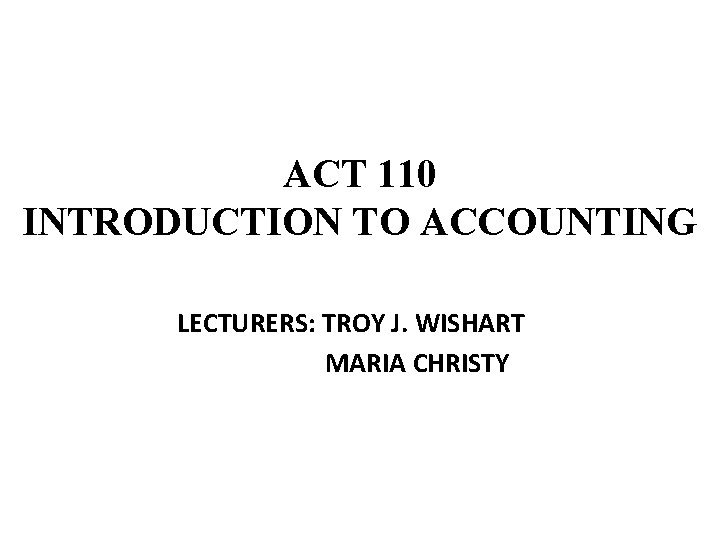 ACT 110 INTRODUCTION TO ACCOUNTING LECTURERS: TROY J. WISHART MARIA CHRISTY 