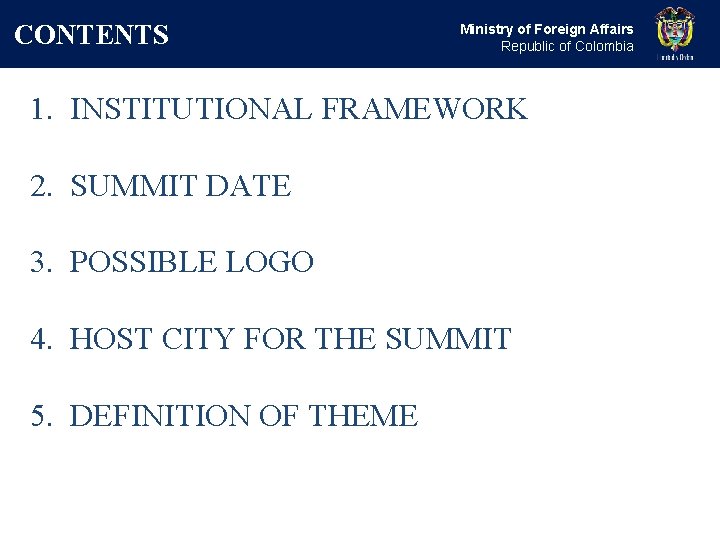 CONTENTS Ministry of Foreign Affairs Republic of Colombia 1. INSTITUTIONAL FRAMEWORK 2. SUMMIT DATE CONTENTS Ministry of Foreign Affairs Republic of Colombia 1. INSTITUTIONAL FRAMEWORK 2. SUMMIT DATE