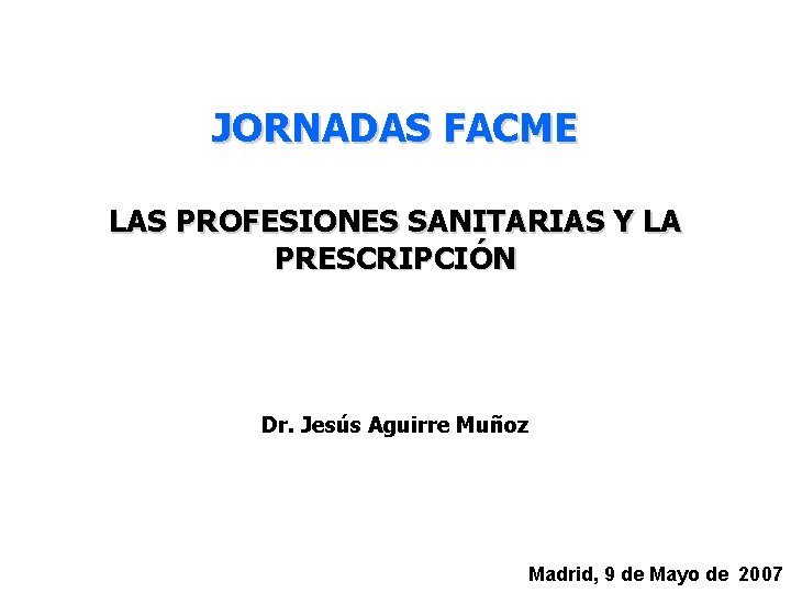 JORNADAS FACME LAS PROFESIONES SANITARIAS Y LA PRESCRIPCIÓN Dr. Jesús Aguirre Muñoz Madrid, 9