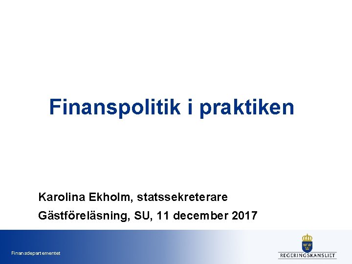 Finanspolitik i praktiken Karolina Ekholm, statssekreterare Gästföreläsning, SU, 11 december 2017 Finansdepartementet 