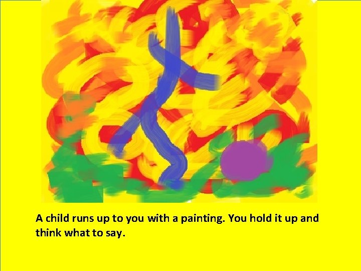 A child runs up to you with a painting. You hold it up and