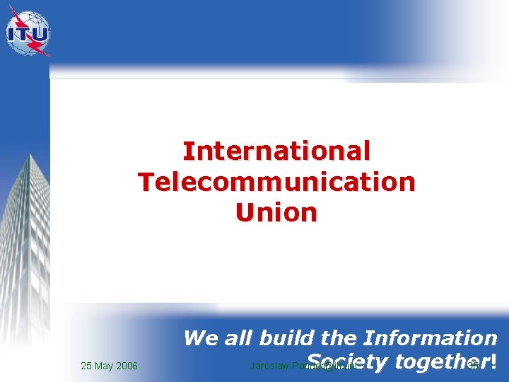 International Telecommunication Union 25 May 2006 We all build the Information Society together Jaroslaw.