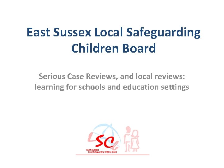 East Sussex Local Safeguarding Children Board Serious Case Reviews, and local reviews: learning for