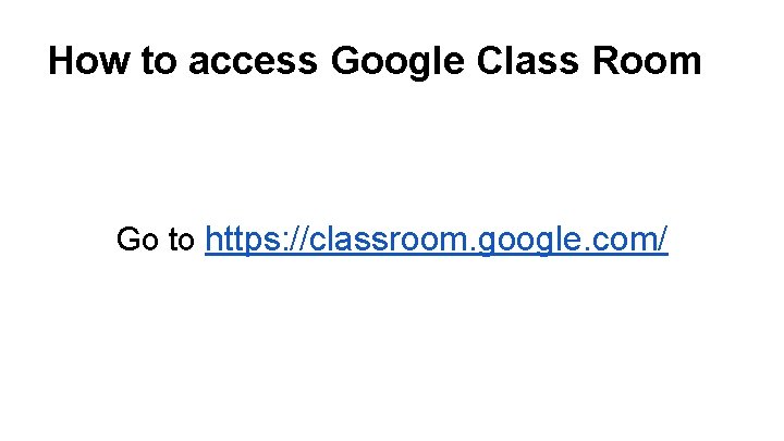 How to access Google Class Room Go to https: //classroom. google. com/ 