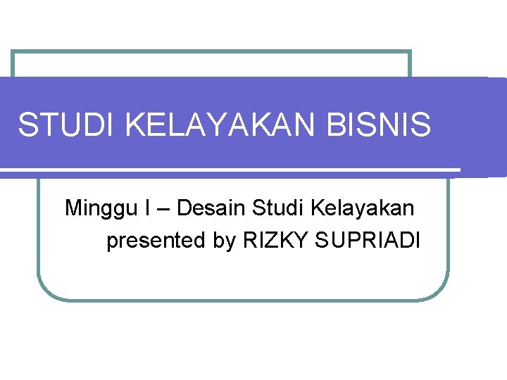 STUDI KELAYAKAN BISNIS Minggu I – Desain Studi Kelayakan presented by RIZKY SUPRIADI 