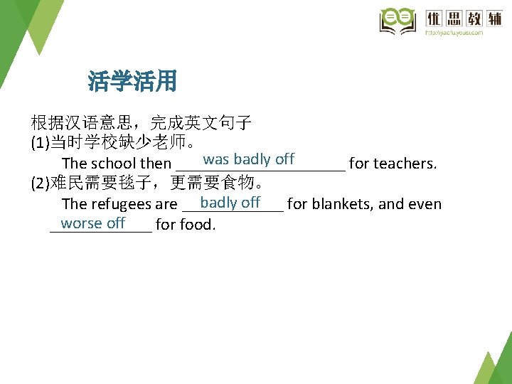 活学活用 根据汉语意思，完成英文句子 (1)当时学校缺少老师。 was badly off　 The school then __________ for teachers. (2)难民需要毯子，更需要食物。 badly