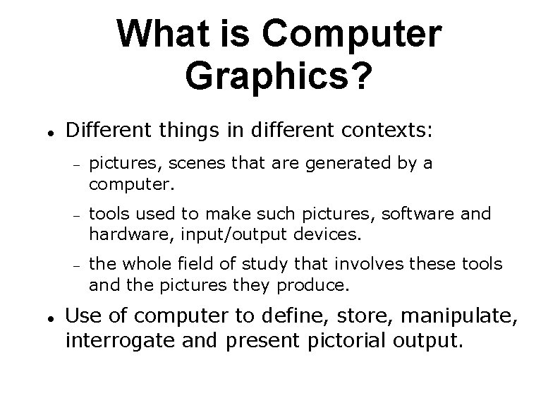 What is Computer Graphics? Different things in different contexts: pictures, scenes that are generated