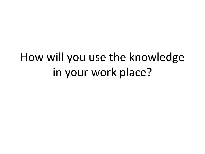 How will you use the knowledge in your work place? 