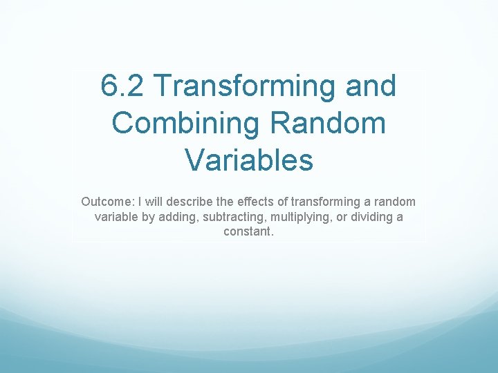 6. 2 Transforming and Combining Random Variables Outcome: I will describe the effects of