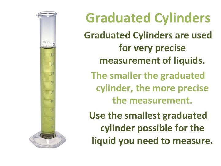 Graduated Cylinders are used for very precise measurement of liquids. The smaller the graduated