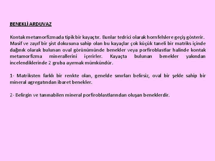 BENEKLİ ARDUVAZ Kontak metamorfizmada tipik bir kayaçtır. Bunlar tedrici olarak hornfelslere geçiş gösterir. Masif