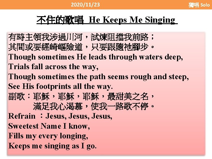 2020/11/23 獨唱 Solo 不住的歌唱 He Keeps Me Singing 有時主領我涉過川河，試煉阻擋我前路； 其間或要經崎嶇險道，只要跟隨祂腳步。 Though sometimes He leads