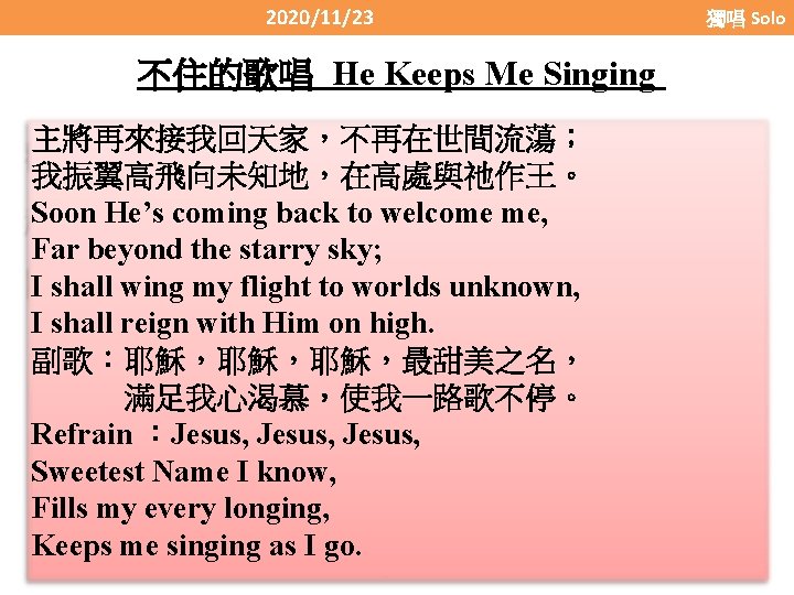 2020/11/23 不住的歌唱 He Keeps Me Singing 主將再來接我回天家，不再在世間流蕩； 我振翼高飛向未知地，在高處與祂作王。 Soon He’s coming back to welcome