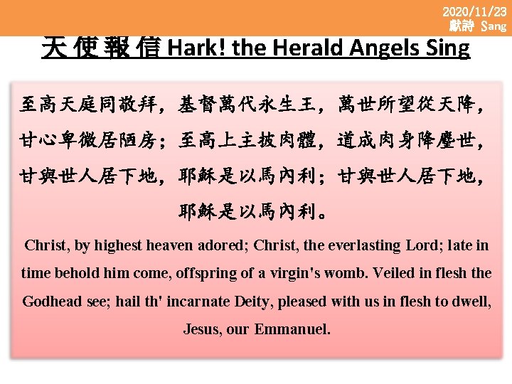 2020/11/23 獻詩 Sang 天 使 報 信 Hark! the Herald Angels Sing 至高天庭同敬拜，基督萬代永生王，萬世所望從天降， 甘心卑微居陋房；至高上主披肉體，道成肉身降麈世，