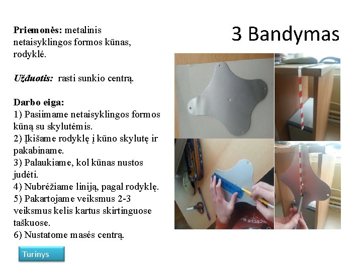 Priemonės: metalinis netaisyklingos formos kūnas, rodyklė. Užduotis: rasti sunkio centrą. Darbo eiga: 1) Pasiimame