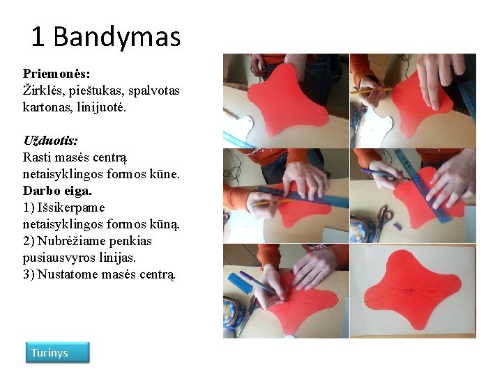 1 Bandymas Priemonės: Žirklės, pieštukas, spalvotas kartonas, linijuotė. Užduotis: Rasti masės centrą netaisyklingos formos