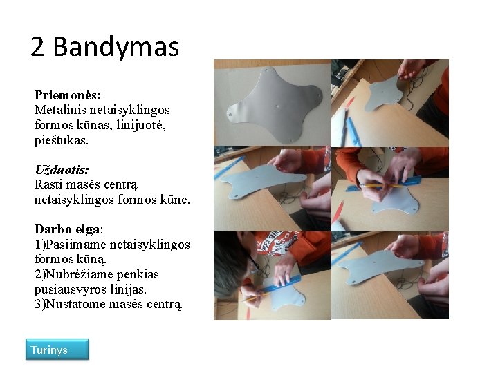 2 Bandymas Priemonės: Metalinis netaisyklingos formos kūnas, linijuotė, pieštukas. Užduotis: Rasti masės centrą netaisyklingos