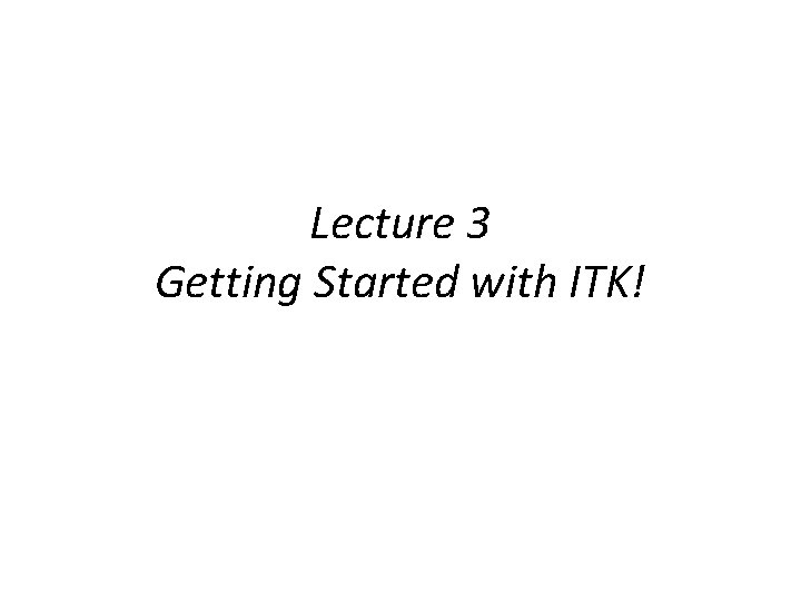 Lecture 3 Getting Started with ITK! 