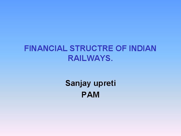 FINANCIAL STRUCTRE OF INDIAN RAILWAYS. Sanjay upreti PAM 