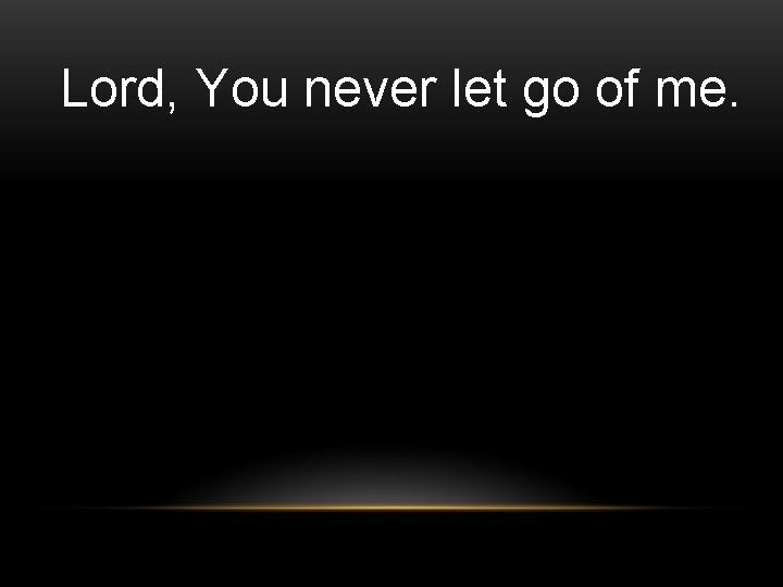 Lord, You never let go of me. Lord, You never let go of me.