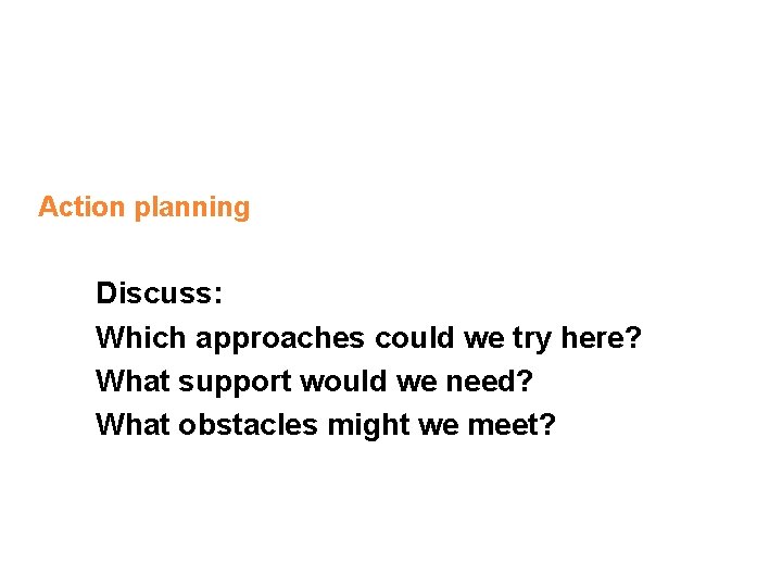 Action planning Discuss: Which approaches could we try here? What support would we need?