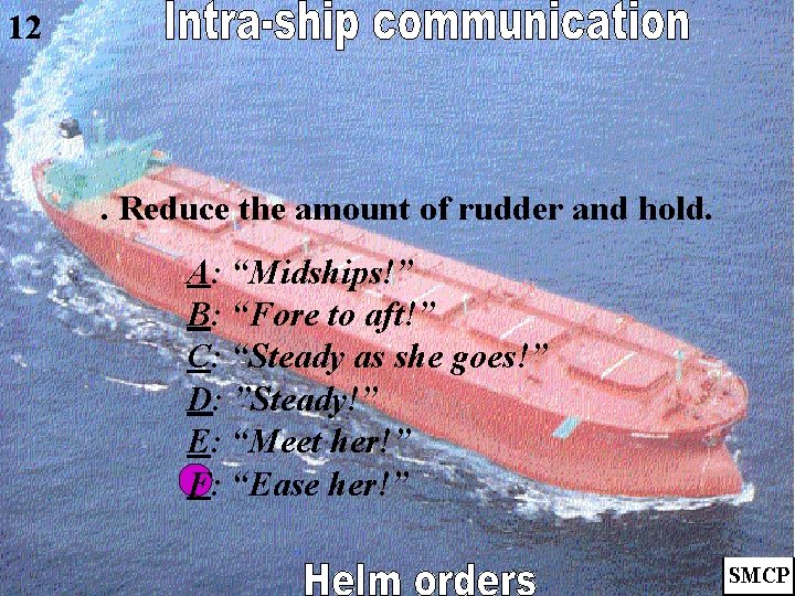 12 . Reduce the amount of rudder and hold. A: “Midships!” B: “Fore to