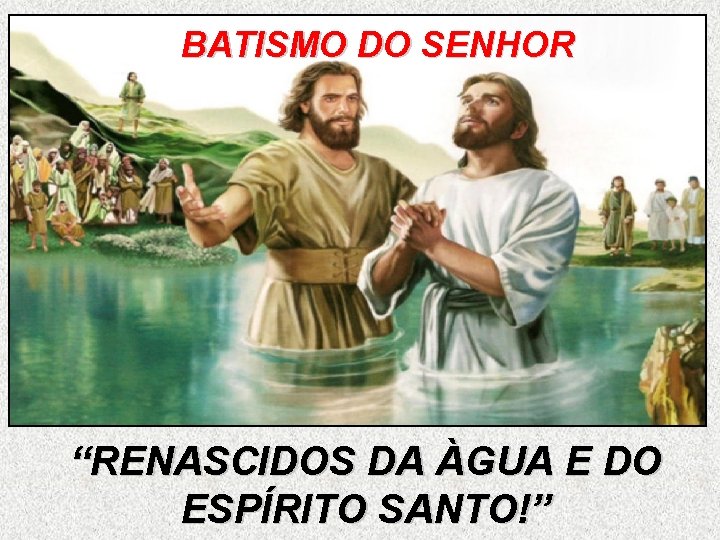 BATISMO DO SENHOR “RENASCIDOS DA ÀGUA E DO ESPÍRITO SANTO!” 