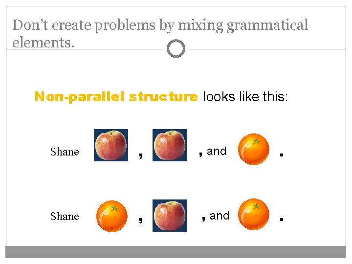 Don’t create problems by mixing grammatical elements. Non-parallel structure looks like this: Shane ,
