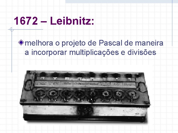 1672 – Leibnitz: melhora o projeto de Pascal de maneira a incorporar multiplicações e