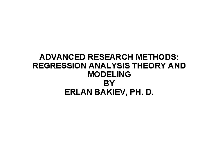 ADVANCED RESEARCH METHODS: REGRESSION ANALYSIS THEORY AND MODELING BY ERLAN BAKIEV, PH. D. 