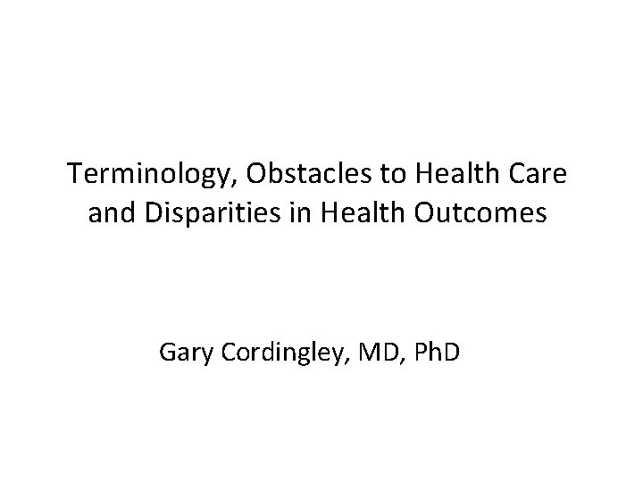 Terminology, Obstacles to Health Care and Disparities in Health Outcomes Gary Cordingley, MD, Ph.