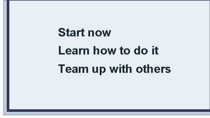 Start now Learn how to do it Team up with others 