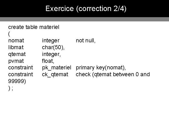 Exercice (correction 2/4) create table materiel ( nomat integer not null, libmat char(50), qtemat