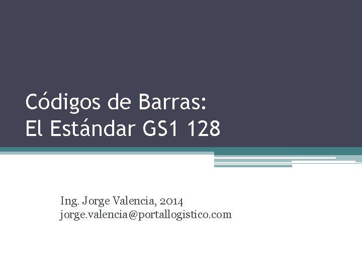 Códigos de Barras: El Estándar GS 1 128 Ing. Jorge Valencia, 2014 jorge. valencia@portallogistico.