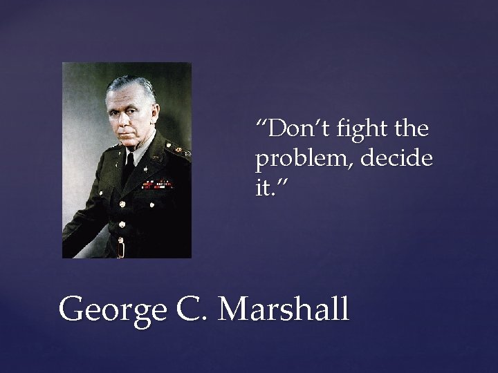 “Don’t fight the problem, decide it. ” George C. Marshall 