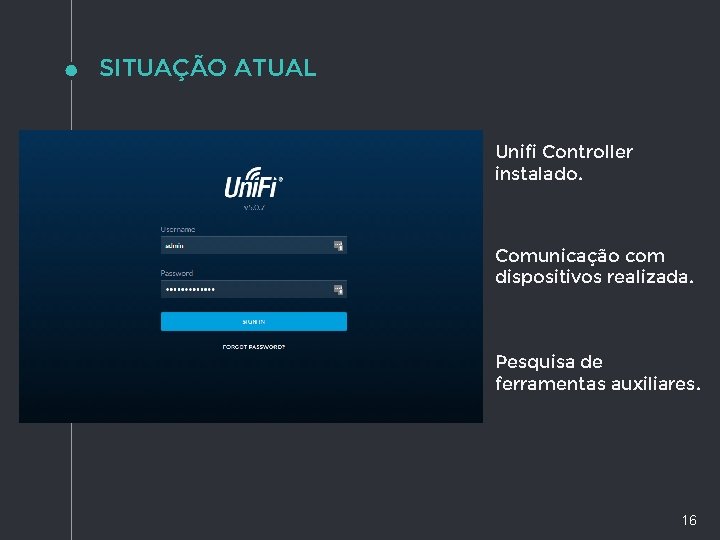 SITUAÇÃO ATUAL Unifi Controller instalado. Comunicação com dispositivos realizada. Pesquisa de ferramentas auxiliares. 16 SITUAÇÃO ATUAL Unifi Controller instalado. Comunicação com dispositivos realizada. Pesquisa de ferramentas auxiliares. 16