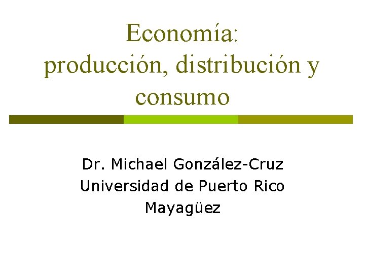 Economía: producción, distribución y consumo Dr. Michael González-Cruz Universidad de Puerto Rico Mayagüez 