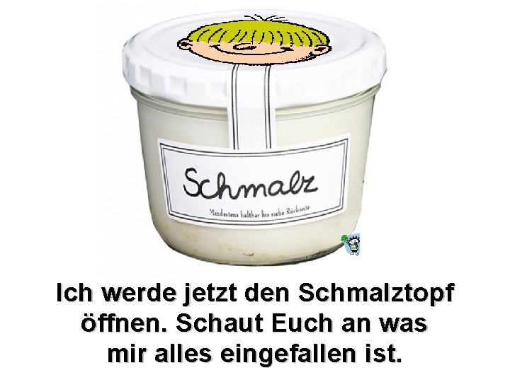 Ich werde jetzt den Schmalztopf öffnen. Schaut Euch an was mir alles eingefallen ist.