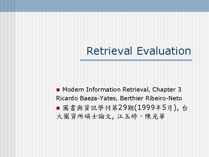 Retrieval Evaluation n Modern Information Retrieval, Chapter 3 Ricardo Baeza-Yates, Berthier Ribeiro-Neto 圖書與資訊學刊第 29期(1999年