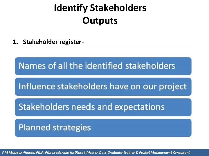 Identify Stakeholders Outputs 1. Stakeholder register S M Mumtaz Ahmad, PMP, PMI Leadership Institute’s
