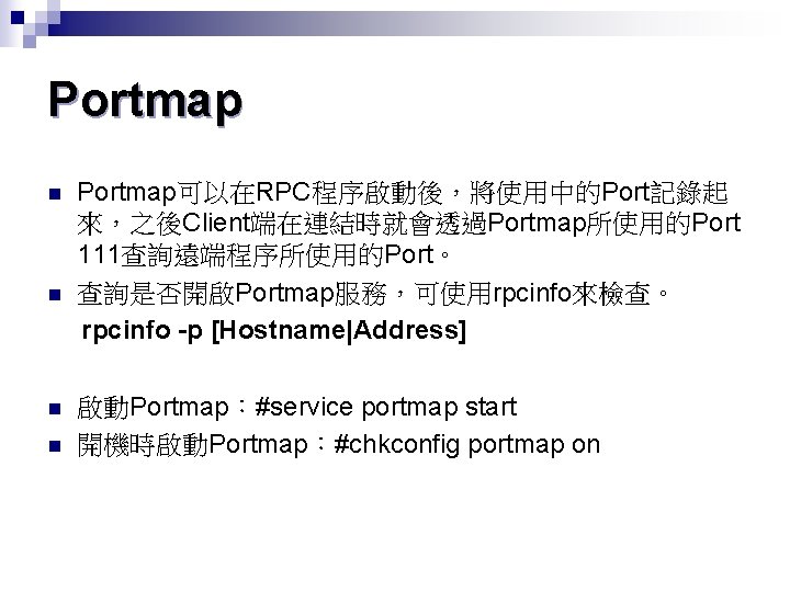 Portmap n n Portmap可以在RPC程序啟動後，將使用中的Port記錄起 來，之後Client端在連結時就會透過Portmap所使用的Port 111查詢遠端程序所使用的Port。 查詢是否開啟Portmap服務，可使用rpcinfo來檢查。 rpcinfo -p [Hostname|Address] 啟動Portmap：#service portmap start 開機時啟動Portmap：#chkconfig