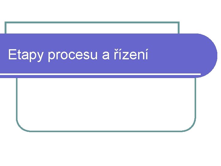 Etapy procesu a řízení Etapy procesu a řízení