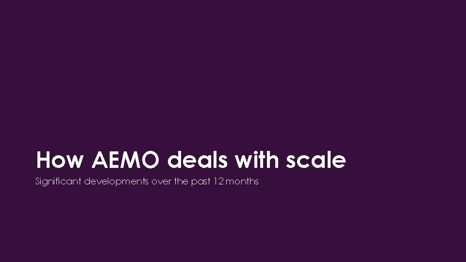 How AEMO deals with scale Significant developments over the past 12 months 