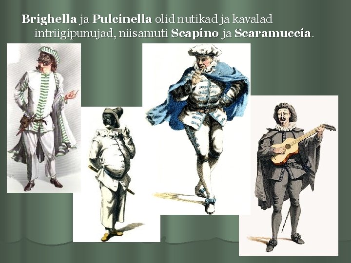 Brighella ja Pulcinella olid nutikad ja kavalad intriigipunujad, niisamuti Scapino ja Scaramuccia. 